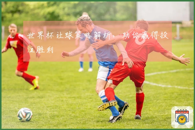 世界杯让球策略解析，助你赢得投注胜利