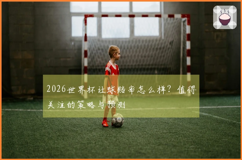 2026世界杯让球赔率怎么样？值得关注的策略与预测